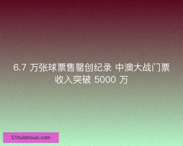 6.7 万张球票售罄创纪录 中澳大战门票收入突破 5000 万