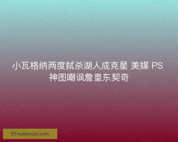 小瓦格纳两度弑杀湖人成克星 美媒 PS 神图嘲讽詹皇东契奇