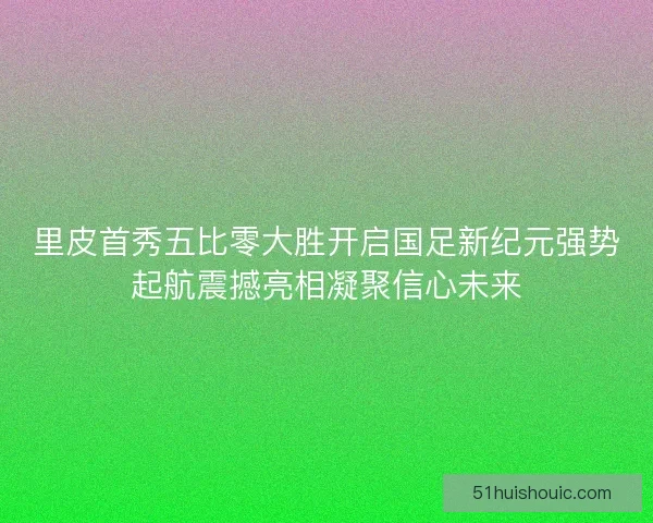 里皮首秀五比零大胜开启国足新纪元强势起航震撼亮相凝聚信心未来