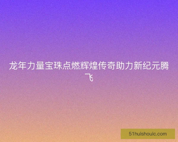 龙年力量宝珠点燃辉煌传奇助力新纪元腾飞