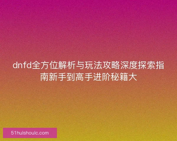 dnfd全方位解析与玩法攻略深度探索指南新手到高手进阶秘籍大
