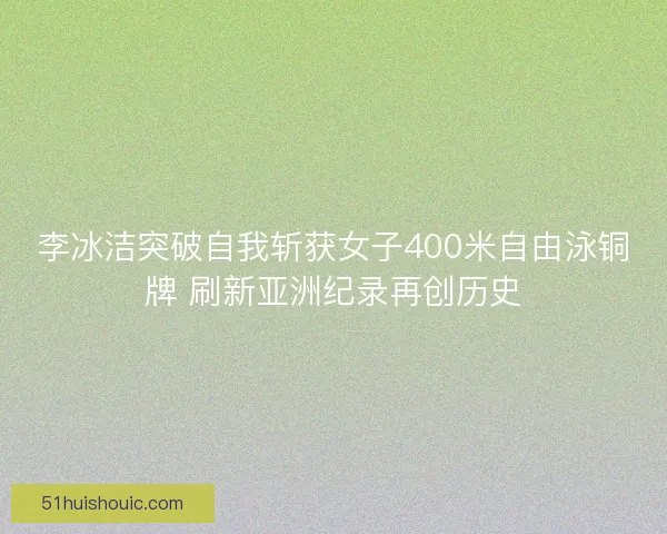 李冰洁突破自我斩获女子400米自由泳铜牌 刷新亚洲纪录再创历史