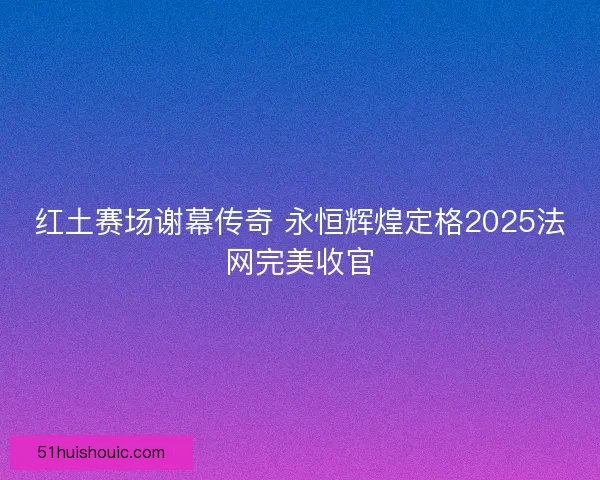 红土赛场谢幕传奇 永恒辉煌定格2025法网完美收官
