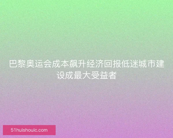 巴黎奥运会成本飙升经济回报低迷城市建设成最大受益者