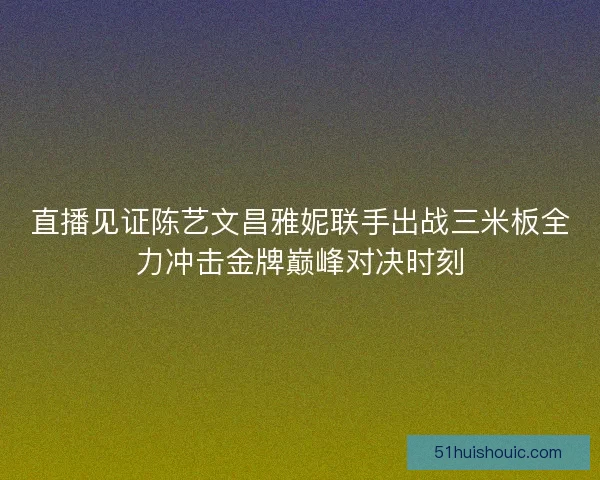 直播见证陈艺文昌雅妮联手出战三米板全力冲击金牌巅峰对决时刻