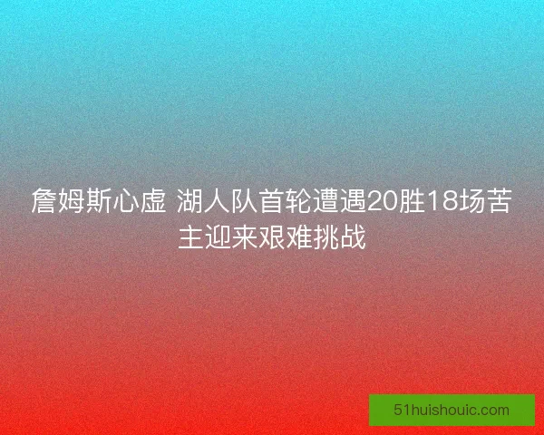 詹姆斯心虚 湖人队首轮遭遇20胜18场苦主迎来艰难挑战