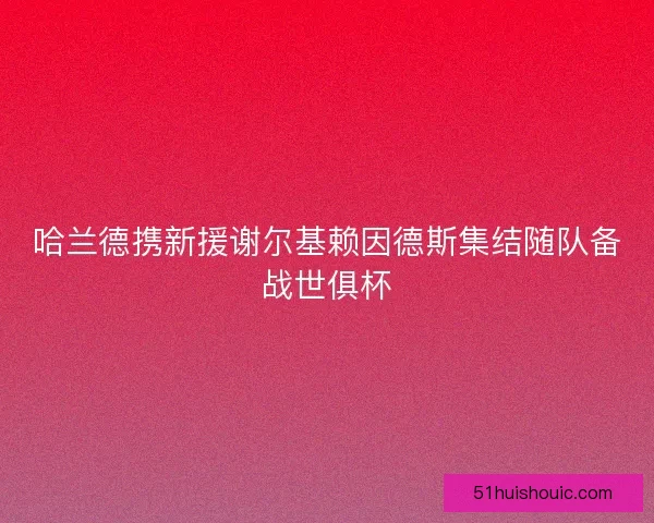 哈兰德携新援谢尔基赖因德斯集结随队备战世俱杯