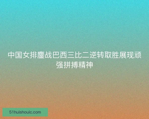 中国女排鏖战巴西三比二逆转取胜展现顽强拼搏精神