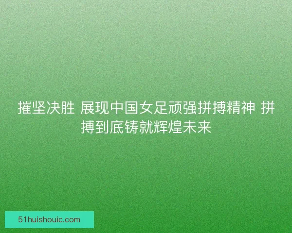 摧坚决胜 展现中国女足顽强拼搏精神 拼搏到底铸就辉煌未来