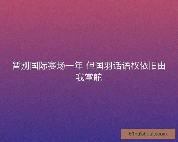 暂别国际赛场一年 但国羽话语权依旧由我掌舵