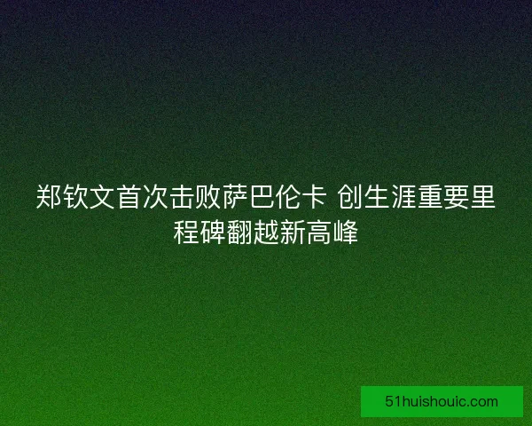 郑钦文首次击败萨巴伦卡 创生涯重要里程碑翻越新高峰