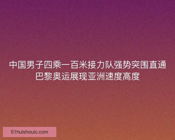 中国男子四乘一百米接力队强势突围直通巴黎奥运展现亚洲速度高度