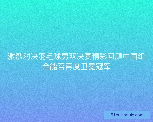 激烈对决羽毛球男双决赛精彩回顾中国组合能否再度卫冕冠军