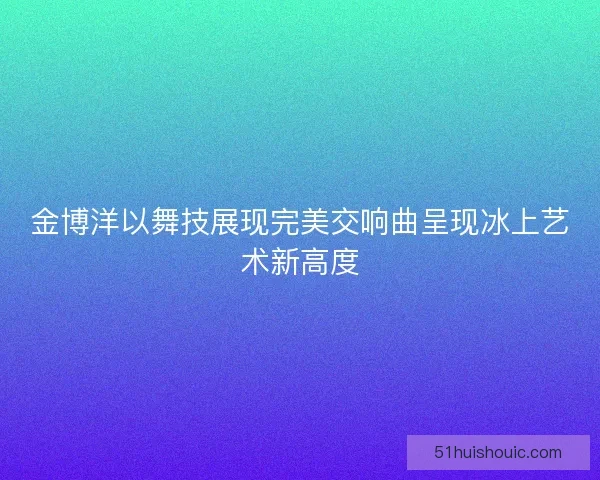 金博洋以舞技展现完美交响曲呈现冰上艺术新高度