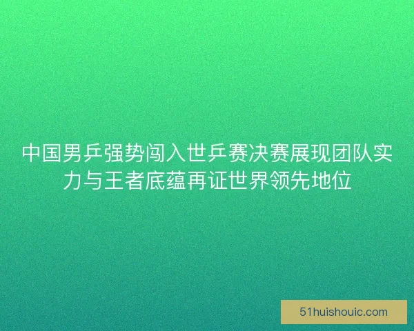 中国男乒强势闯入世乒赛决赛展现团队实力与王者底蕴再证世界领先地位