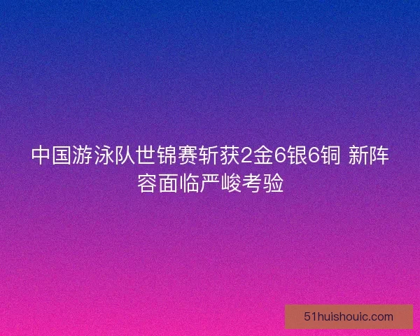 中国游泳队世锦赛斩获2金6银6铜 新阵容面临严峻考验