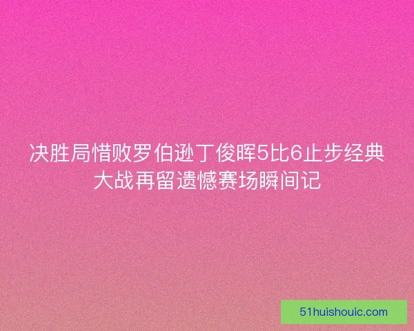决胜局惜败罗伯逊丁俊晖5比6止步经典大战再留遗憾赛场瞬间记